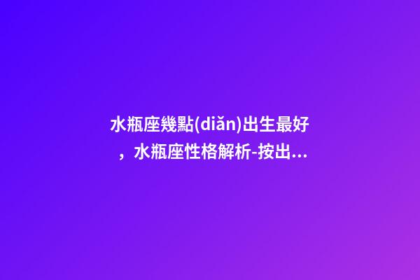 水瓶座幾點(diǎn)出生最好，水瓶座性格解析-按出生日期詳解